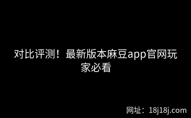 对比评测！最新版本麻豆app官网玩家必看
