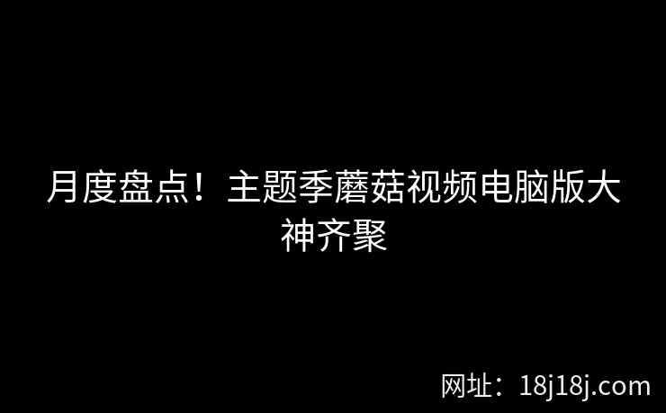 月度盘点！主题季蘑菇视频电脑版大神齐聚