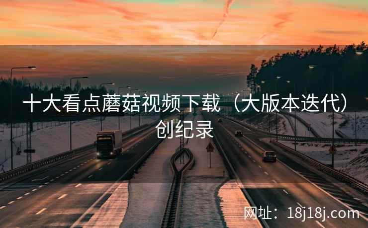 十大看点蘑菇视频下载（大版本迭代）创纪录