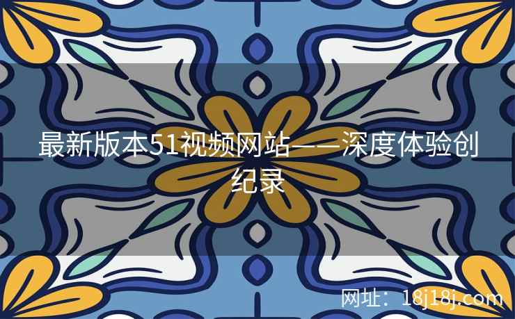 最新版本51视频网站——深度体验创纪录 最新版本51视频网站——深度体验创纪录