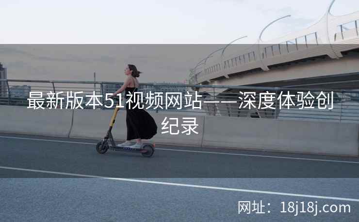 最新版本51视频网站——深度体验创纪录 最新版本51视频网站——深度体验创纪录