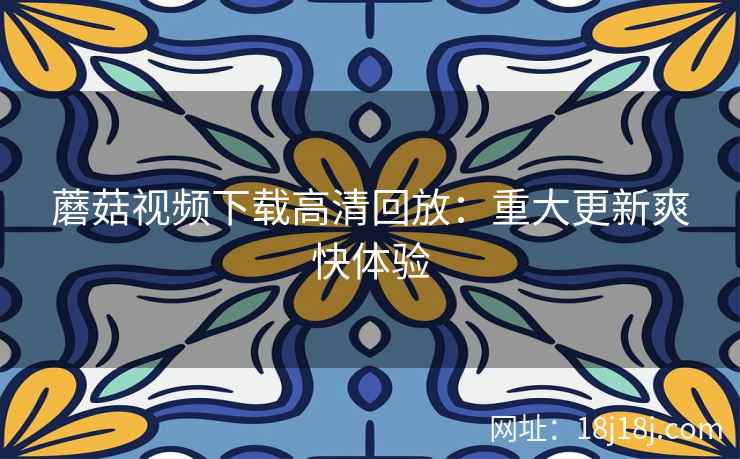 蘑菇视频下载高清回放:重大更新爽快体验 蘑菇视频下载高清回放:重大更新爽快体验