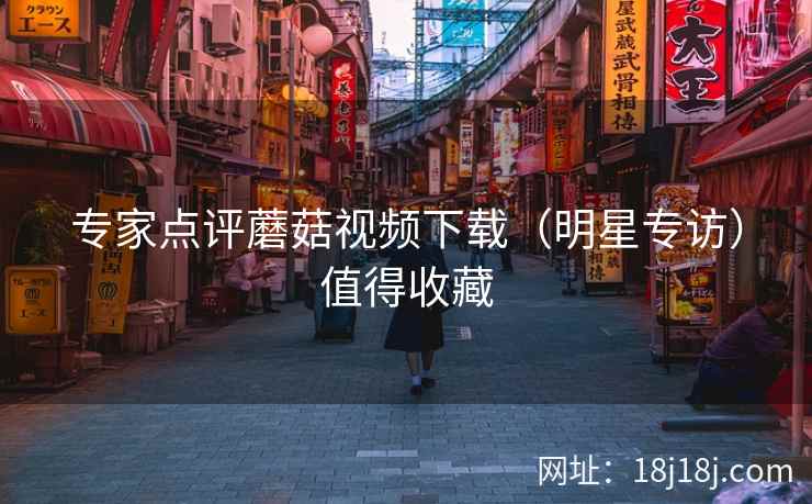 专家点评蘑菇视频下载(明星专访)值得收藏 专家点评蘑菇视频下载(明星专访)值得收藏