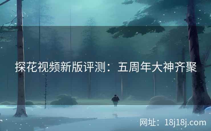 探花视频新版评测:五周年大神齐聚 探花视频新版评测:五周年大神齐聚