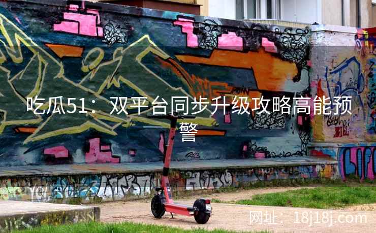 吃瓜51:双平台同步升级攻略高能预警 吃瓜51:双平台同步升级攻略高能预警