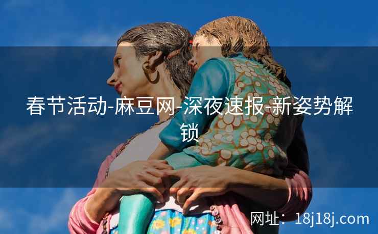 春节活动-麻豆网-深夜速报-新姿势解锁 春节活动-麻豆网-深夜速报-新姿势解锁
