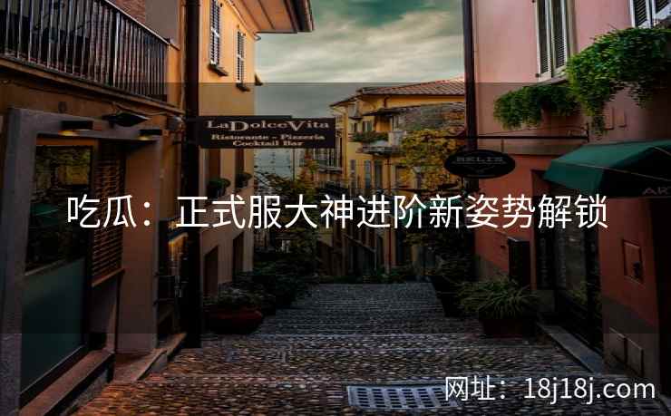 吃瓜：正式服大神进阶新姿势解锁