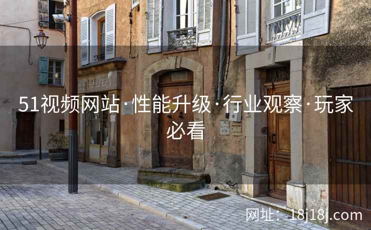 51视频网站·性能升级·行业观察·玩家必看