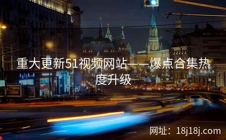 重大更新51视频网站——爆点合集热度升级 重大更新51视频网站——爆点合集热度升级