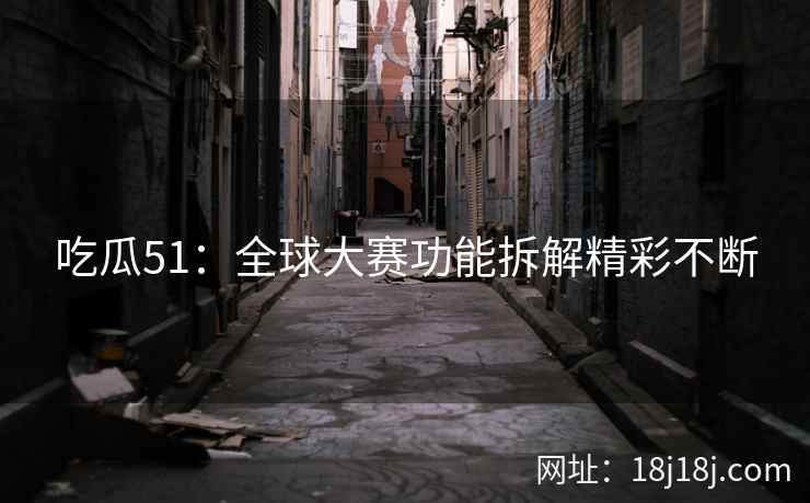 吃瓜51:全球大赛功能拆解精彩不断 吃瓜51:全球大赛功能拆解精彩不断