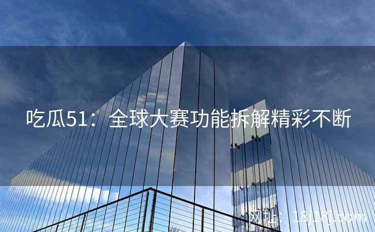 吃瓜51:全球大赛功能拆解精彩不断 吃瓜51:全球大赛功能拆解精彩不断