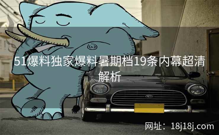 51爆料独家爆料暑期档19条内幕超清解析