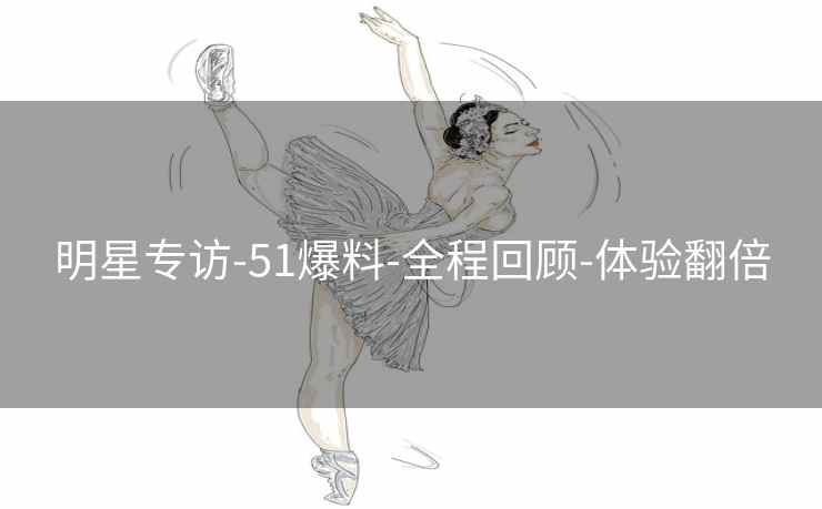 明星专访-51爆料-全程回顾-体验翻倍 明星专访-51爆料-全程回顾-体验翻倍