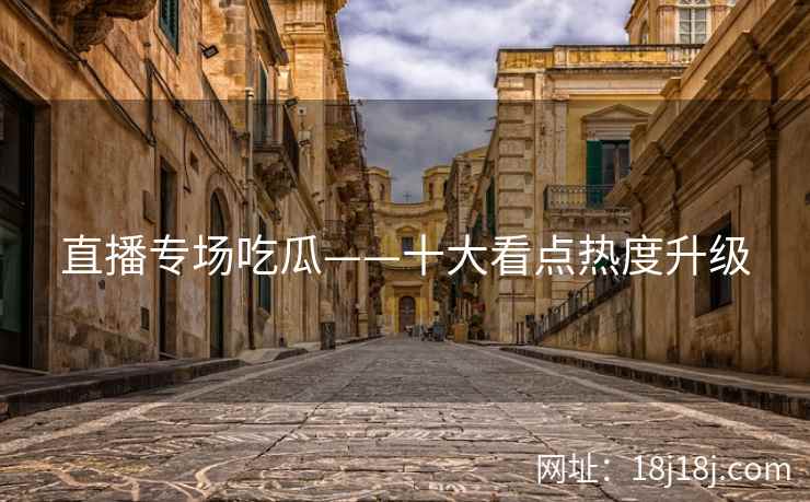 直播专场吃瓜——十大看点热度升级 直播专场吃瓜——十大看点热度升级