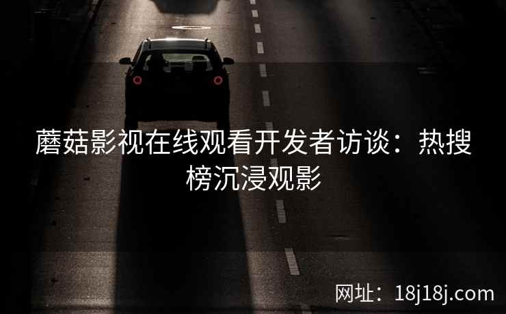 蘑菇影视在线观看开发者访谈:热搜榜沉浸观影 蘑菇影视在线观看开发者访谈:热搜榜沉浸观影