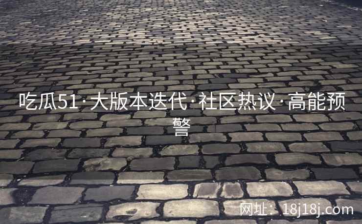 吃瓜51·大版本迭代·社区热议·高能预警