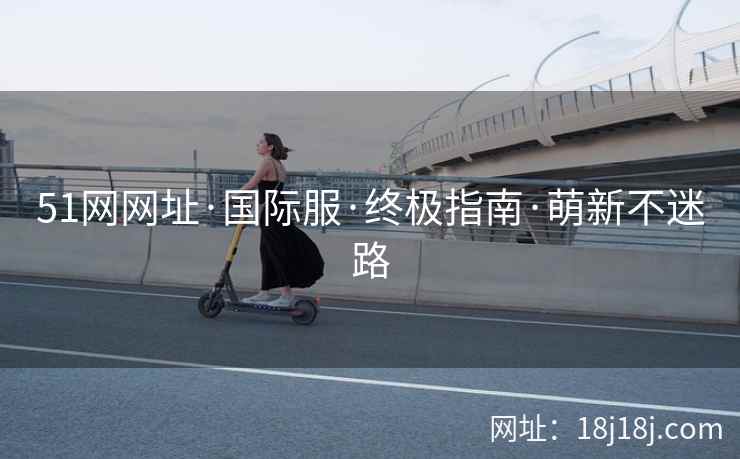51网网址·国际服·终极指南·萌新不迷路 51网网址·国际服·终极指南·萌新不迷路