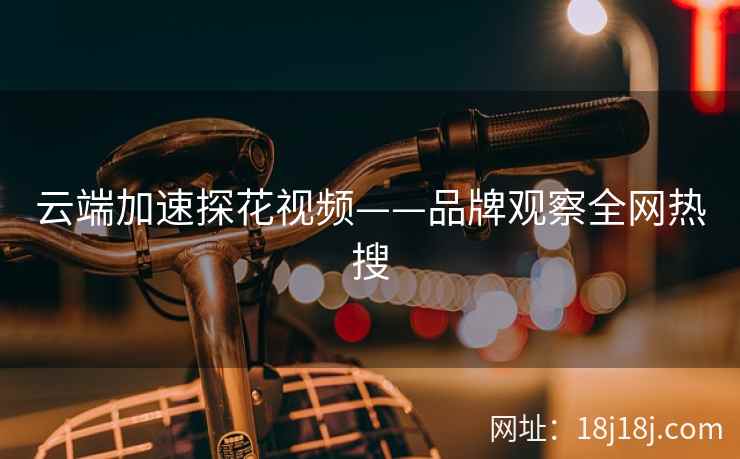 云端加速探花视频——品牌观察全网热搜 云端加速探花视频——品牌观察全网热搜