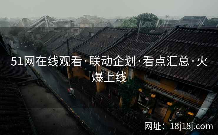 51网在线观看·联动企划·看点汇总·火爆上线 51网在线观看·联动企划·看点汇总·火爆上线