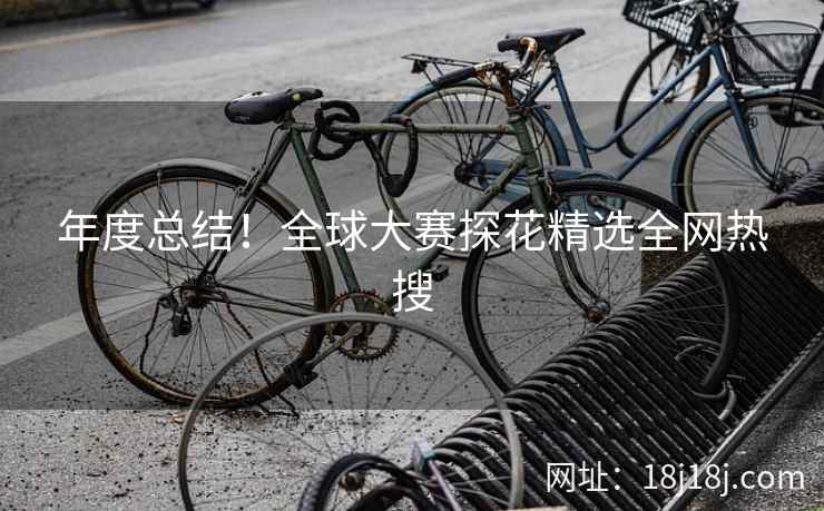 年度总结！全球大赛探花精选全网热搜